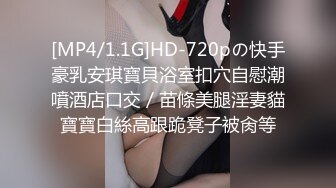 [MP4/1.1G]HD-720pの快手豪乳安琪寶貝浴室扣穴自慰潮噴酒店口交／苗條美腿淫妻貓寶寶白絲高跟跪凳子被肏等