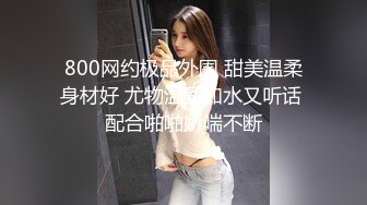 800网约极品外围 甜美温柔身材好 尤物温柔如水又听话 配合啪啪娇喘不断