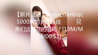 【新片速遞】&nbsp;&nbsp;5000块的充气娃娃❤️❤️兄弟们这钱花的值吗？[19M/MP4/00:52]