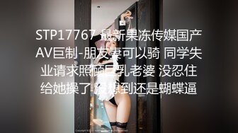 STP17767 最新果冻传媒国产AV巨制-朋友妻可以骑 同学失业请求照顾巨乳老婆 没忍住给她操了 没想到还是蝴蝶逼