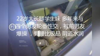 22岁大长腿学生妹 多年来与四个男友轮番性交，被前男友爆操 ，臀腰比极品 阴道水润