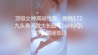 顶级女神高端性爱，推特172九头身无敌大长腿【LuckyQL777】超淫现场