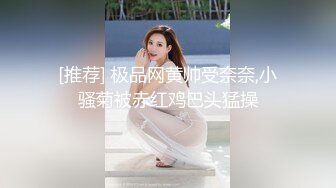 [推荐] 极品网黄帅受奈奈,小骚菊被赤红鸡巴头猛操