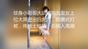 纹身小哥哥大战清纯女友女上位大屌进出白虎穴，欧美式打桩，传教士抽插，后侧入高潮内射