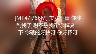 [MP4/ 766M] 美女同事 你吵到我了 想不想我帮你解决一下 你硬的好快呀 你好棒呀