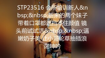 STP23516 会所培训新人&nbsp;&nbsp;新来的两个妹子带着口罩都遮挡不住颜值 镜头前试试活&nbsp;&nbsp;逼嫩奶子美 让小哥轮草抽插浪荡呻吟