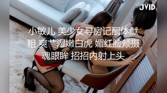 小敏儿 美少女寻房记酮体献租 爽艹湿嫩白虎 媚红脸颊摄魂眼眸 招招内射上头