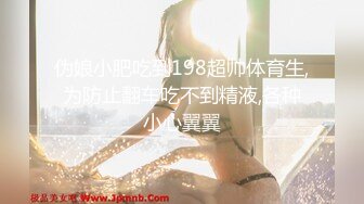 伪娘小肥吃到198超帅体育生,为防止翻车吃不到精液,各种小心翼翼