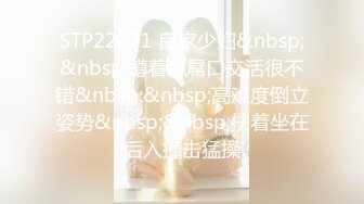 STP22621 良家少妇&nbsp;&nbsp;蹲着舔屌口交活很不错&nbsp;&nbsp;高难度倒立姿势&nbsp;&nbsp;扶着坐在后入撞击猛操