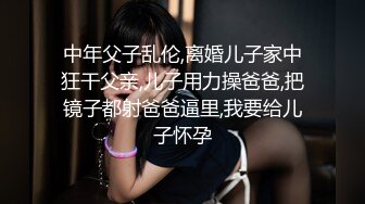 中年父子乱伦,离婚儿子家中狂干父亲,儿子用力操爸爸,把镜子都射爸爸逼里,我要给儿子怀孕