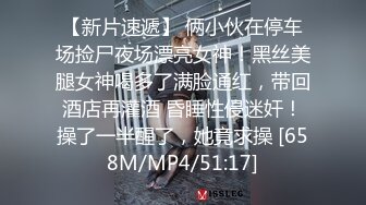 【新片速遞】 俩小伙在停车场捡尸夜场漂亮女神！黑丝美腿女神喝多了满脸通红，带回酒店再灌酒 昏睡性侵迷奸！操了一半醒了，她竟求操 [658M/MP4/51:17]