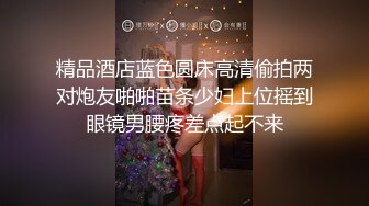 精品酒店蓝色圆床高清偷拍两对炮友啪啪苗条少妇上位摇到眼镜男腰疼差点起不来