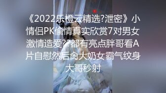 《2022乐橙云精选?泄密》小情侣PK偸情真实欣赏7对男女激情造爱??都有亮点胖哥看A片自慰然后肏大奶女霸气纹身大哥秒射