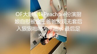 OF大眼萌妹Peachpie扮演厨娘自慰被金主爸爸发现无套后入狠狠啪啪不停喷水 最后足交在美足