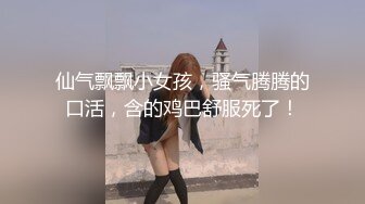 仙气飘飘小女孩，骚气腾腾的口活，含的鸡巴舒服死了！