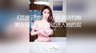 《百度云泄密》小伙酒店约炮美女同事首次尝试进入她的屁眼