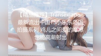 【精品推荐】Transexjapan最新流出中国TS小乐乐岛国拍摄系列 鸡儿之间爱的摩擦也能高潮射出