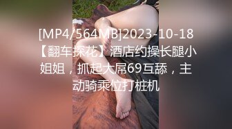 [MP4/564MB]2023-10-18【翻车探花】酒店约操长腿小姐姐，抓起大屌69互舔，主动骑乘位打桩机