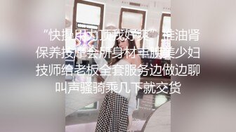 “快操用力顶我好爽”推油肾保养按摩会所身材丰腴美少妇技师给老板全套服务边做边聊叫声骚骑乘几下就交货