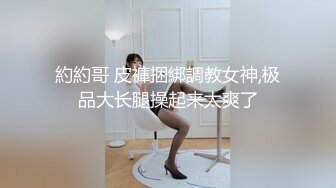 約約哥 皮褲捆綁調教女神,极品大长腿操起来太爽了