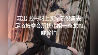 流出 彪哥网上买个新设备去足浴按摩会所找小姐一条龙啪啪偷拍