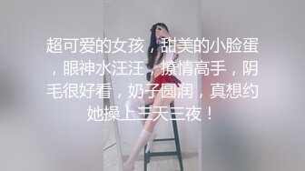 超可爱的女孩，甜美的小脸蛋，眼神水汪汪，撩情高手，阴毛很好看，奶子圆润，真想约她操上三天三夜！