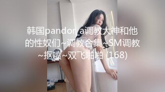 韩国pandor_a调教大神和他的性奴们~调教合集~SM调教~抠喷~双飞啪啪 (168)