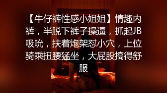 【牛仔裤性感小姐姐】情趣内裤，半脱下裤子操逼，抓起JB吸吮，扶着炮架怼小穴，上位骑乘扭腰猛坐，大屁股搞得舒服