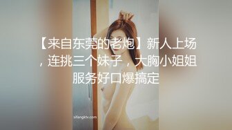 【来自东莞的老炮】新人上场，连挑三个妹子，大胸小姐姐服务好口爆搞定