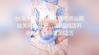 台湾大神走马探花酒吧搭讪眼镜美乳小隻马 小姐姐酒店开房体验她得毒龙口活