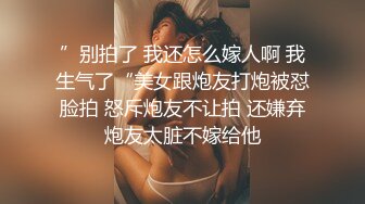 ”别拍了 我还怎么嫁人啊 我生气了“美女跟炮友打炮被怼脸拍 怒斥炮友不让拍 还嫌弃炮友太脏不嫁给他