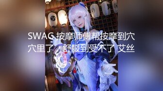 SWAG 按摩师傅帮按摩到穴穴里了，舒服到受不了 艾丝