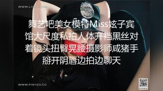 舞艺吧美女模特Miss妶子宾馆大尺度私拍人体开裆黑丝对着镜头扭臀晃腰摄影师咸猪手掰开阴唇边拍边聊天