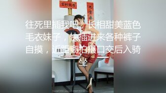 往死里插我吧，长相甜美蓝色毛衣妹子，快插进来各种裤子自摸，近距离拍摄口交后入骑坐