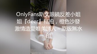 OnlyFans斯文眼鏡反差小姐姐『deer』私拍，橙色沙發激情造愛唯美誘人～原版無水印