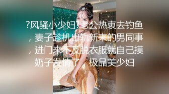 ?风骚小少妇?老公热衷去钓鱼，妻子趁机出轨新来的男同事，进门来不及脱衣服就自己摸奶子发情了，极品美少妇