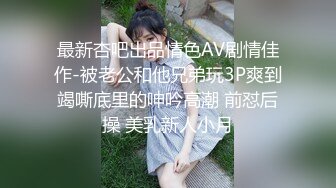 最新杏吧出品情色AV剧情佳作-被老公和他兄弟玩3P爽到竭嘶底里的呻吟高潮 前怼后操 美乳新人小月