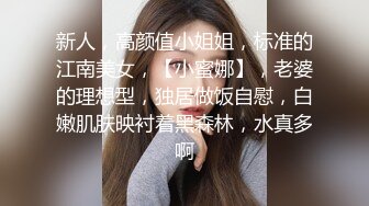 新人，高颜值小姐姐，标准的江南美女，【小蜜娜】，老婆的理想型，独居做饭自慰，白嫩肌肤映衬着黑森林，水真多啊