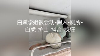 白嫩学姐很会动-黑人-厕所-白虎-护士-抖音-疯狂