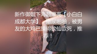 新作御姐下海超漂亮【小白白成都大学】，撒尿啪啪，被男友的大鸡巴操得欲仙欲死，推荐！