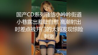 国产CD系列骚货小吟吟街道小巷露出羞耻自慰 高潮射出时差点被开门的大妈发现惊险刺激