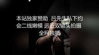 本站独家赞助  吕先生私下约会二线嫩模 远近双镜头拍摄 全网独播