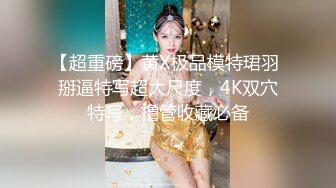 【超重磅】黄X极品模特珺羽 掰逼特写超大尺度，4K双穴特写，撸管收藏必备