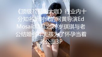 《顶级??摄影大咖》行业内十分知名新时代的网黄导演EdMosaic精品之29岁琪琪与老公结婚多年无孩为了怀孕当着老公面3P