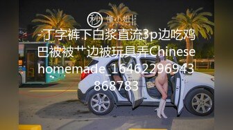 -丁字裤下白浆直流3p边吃鸡巴被被艹边被玩具弄Chinesehomemade_16462296943868783