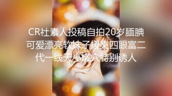 CR社素人投稿自拍20岁腼腆可爱漂亮软妹子援交四眼富二代一线天小嫩穴特别诱人