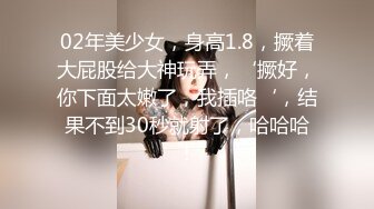 02年美少女，身高1.8，撅着大屁股给大神玩弄，‘撅好，你下面太嫩了，我插咯‘，结果不到30秒就射了，哈哈哈！