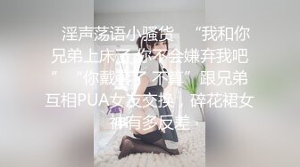 ✿淫声荡语小骚货✿“我和你兄弟上床了 你不会嫌弃我吧”“你戴套了 不算”跟兄弟互相PUA女友交换，碎花裙女神有多反差