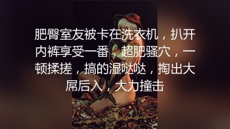 肥臀室友被卡在洗衣机，扒开内裤享受一番，超肥骚穴，一顿揉搓，搞的湿哒哒，掏出大屌后入，大力撞击