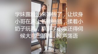 学妹露脸出来赚钱了，让纹身小哥在床上各种抽插，揉着小奶子玩弄，草累了小嘴还得伺候大鸡巴舔弄，淫声荡语